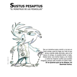 SUSTUS PESAPTUS
                 “EL MONSTRUO DE LAS PESADILLAS”




                                                 Soy un monstruo poco común y no soy un
                                                 buen amigo, pues te hago ver más lo que
                                                   temes cuando estás dormido; pero si te
                                                 haces mi amigo, no puedes temer a nada.
                                                 Debes tener una mente limpia y sin miedo
Fco. Javier G.




                                                    y verás los mejores sueños que puedas
                                              imaginar, porque solo muestro mi parte mala.
                                                     Si no quieres que yo te ataque, no
                                                                         duermas nunca.
 
