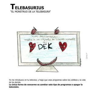 TELEBASURIUS
 “EL MONSTRUO DE LA TELEBASURA”




                                                                                            Carlos P
Yo me introduzco en tu televisor, y hago que veas programas sobre los cotilleos y la vida
de los demás.
La única forma de vencerme es cambiar este tipo de programas o apagar la
televisión.
 