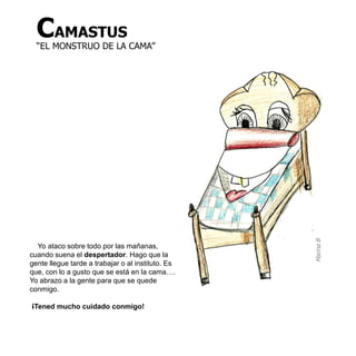 CAMASTUS
  “EL MONSTRUO DE LA CAMA”




                                                   Marina B
  Yo ataco sobre todo por las mañanas,
cuando suena el despertador. Hago que la
gente llegue tarde a trabajar o al instituto. Es
que, con lo a gusto que se está en la cama….
Yo abrazo a la gente para que se quede
conmigo.

¡Tened mucho cuidado conmigo!
 