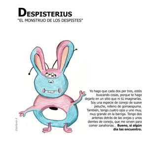 DESPISTERIUS
          “EL MONSTRUO DE LOS DESPISTES”




                                              Yo hago que cada dos por tres, estés
                                                   buscando cosas, porque te hago
                                           dejarlo en un sitio que ni tú imaginarías.
                                               Soy una especie de conejo de suave
                                                  peluche, relleno de gomaespuma.
                                            También, tengo cuatro ojos y uno muy,
                                               muy grande en la barriga. Tengo dos
                                                antenas detrás de las orejas y unos
Estefanía A




                                             dientes de conejo, que me sirven para
                                              comer zanahorias… Bueno, si algún
                                                                día las encuentro.
 