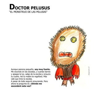 DOCTOR PELUSUS
“EL MONSTRUO DE LAS PELUSAS”




                                                 Alejandro R
 Aunque parezca pequeño, soy muy fuerte.
 Me escondo en las escobas, y cuando barres
 y apagas la luz, salgo de la escoba y ensucio
 tu cuarto. Así tu madre te regañará. Más
 vale que tires la escoba.
 A pesar de todo seguiré ensuciando. Pero
 ahora la pregunta es: ¿Dónde me
 esconderé esta vez?
 