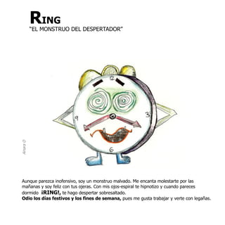 Ainara O   RING
           “EL MONSTRUO DEL DESPERTADOR”




Aunque parezca inofensivo, soy un monstruo malvado. Me encanta molestarte por las
mañanas y soy feliz con tus ojeras. Con mis ojos-espiral te hipnotizo y cuando pareces
dormido ¡RING!, te hago despertar sobresaltado.
Odio los días festivos y los fines de semana, pues me gusta trabajar y verte con legañas.
 