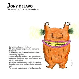 JONY MELAVO
“EL MONSTRUO DE LA GUARRERÍA”




 Soy un monstruo muy travieso.
  Me encanta estar en gimnasios o en zonas
 de deporte.
 Cuando más me gusta salir es en verano.
 Soy bajito y regordete.
 Mi color de piel es morena, mis ojos oscuros
 y saltones, con labios rojos y mis dientes son
 de color amarillento.




                                                  Natalia V
 Mi comida favorita son las toallas empapadas
 de sudor. Y como no me lavo, huelo realmente
 mal.
 Por eso, mi presencia se nota rápidamente.
 