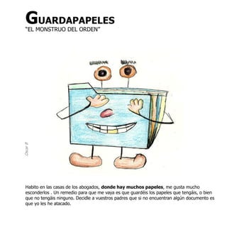 GUARDAPAPELES
  “EL MONSTRUO DEL ORDEN”
Oscar B




  Habito en las casas de los abogados, donde hay muchos papeles, me gusta mucho
  esconderlos . Un remedio para que me vaya es que guardéis los papeles que tengáis, o bien
  que no tengáis ninguno. Decidle a vuestros padres que si no encuentran algún documento es
  que yo les he atacado.
 