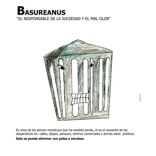 BASUREANUS
“EL RESPONSABLE DE LA SUCIEDAD Y EL MAL OLOR”




                                                                                         Iván R
Es unos de los peores monstruos que ha existido jamás, el es el causante de los
desperdicios en: calles, playas, parques, centros comerciales y demás sitios públicos.
Solo se puede eliminar con palas y escobas.
 