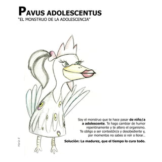 PAVUS ADOLESCENTUS
  “EL MONSTRUO DE LA ADOLESCENCIA”




                              Soy el monstruo que te hace pasar de niño/a
                                a adolescente. Te hago cambiar de humor
                                    repentinamente y te altero el organismo.
                               Te obligo a ser contestón/a y desobediente y,
                                     por momentos no sabes si reír o llorar…
María R




                      Solución: La madurez, que el tiempo lo cura todo.
 