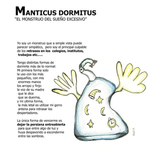 MANTICUS DORMITUS
“EL MONSTRUO DEL SUEÑO EXCESIVO”




 Yo soy un monstruo que a simple vista puede
 parecer simpático, pero soy el principal culpable
 de los retrasos en los colegios, institutos,
  trabajos etc.….

 Tengo distintas formas de
 dormirte más de lo normal:
 Mi primera forma solo
 la uso con los más
 pequeños, con mis
  enormes manos
 los arropo y finjo
 la voz de su madre
  que le dice
  que se duerma,
 y mi ultima forma,
  la más letal es utilizar mi gorro
  antena para retrasar los
 despertadores.

 La única forma de vencerme es
 dejar la persiana entreabierta
  para que entre algo de luz y
  huya despavorido a esconderme                      Raúl P.
  entre las sombras.
 