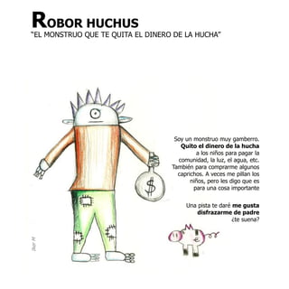 ROBOR HUCHUS
“EL MONSTRUO QUE TE QUITA EL DINERO DE LA HUCHA”




                                    Soy un monstruo muy gamberro.
                                      Quito el dinero de la hucha
                                            a los niños para pagar la
                                     comunidad, la luz, el agua, etc.
                                   También para comprarme algunos
                                     caprichos. A veces me pillan los
                                          niños, pero les digo que es
                                           para una cosa importante

                                        Una pista te daré me gusta
                                            disfrazarme de padre
                                                          ¿te suena?
Iker M
 