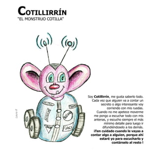 COTILLIRRÍN
      “EL MONSTRUO COTILLA”




                              Soy Cotillirrín, me gusta saberlo todo.
                                 Cada vez que alguien va a contar un
                                       secreto o algo interesante voy
                                            corriendo con mis ruedas.
Laura R




                                    Cuando no me apetece moverme
                                  me pongo a escuchar todo con mis
                                  antenas, y escucho siempre el más
                                         mínimo detalle para luego ir
                                        difundiéndoselo a los demás.
                                  ¡Ten cuidado cuando le vayas a
                                contar algo a alguien, porque ahí
                                      estaré yo para escucharlo y
                                               contárselo al resto !
 