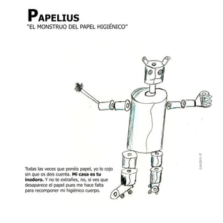 PAPELIUS
 “EL MONSTRUO DEL PAPEL HIGIÉNICO”




                                               Lautaro A
Todas las veces que ponéis papel, yo lo cojo
sin que os deis cuenta. Mi casa es tu
inodoro. Y no te extrañes, no, si ves que
desaparece el papel pues me hace falta
para recomponer mi higiénico cuerpo.
 