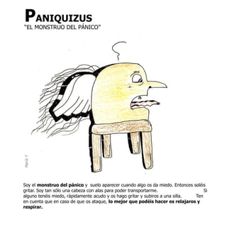 PANIQUIZUS
“EL MONSTRUO DEL PÁNICO”
María Y




Soy el monstruo del pánico y suelo aparecer cuando algo os da miedo. Entonces soléis
gritar. Soy tan sólo una cabeza con alas para poder transportarme.                 Si
alguno tenéis miedo, rápidamente acudo y os hago gritar y subiros a una silla. Ten
en cuenta que en caso de que os ataque, lo mejor que podéis hacer es relajaros y
respirar.
 