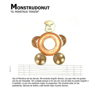 MONSTRUDONUT
     “EL MONSTRUO TRAGÓN”
Pedro R




          Soy el Monstruo de los donuts. Me encanta engullir donuts. Los que más me gustan
          son los de chocolate. Ten cuidado porque si te veo con uno de ellos te puedo engullir a
          ti también, si ves mis cicatrices mejor no preguntes. Me encanta estar en las
          pastelerías, fábricas de bollos y allá donde haya muchos donuts.
 