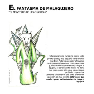 EL FANTASMA DE MALAGUJERO
   “EL MONSTRUO DE LAS CHAPUZAS”




                                   Hola seguramente nunca me habrás visto,
                                 puesto que soy muy pequeño y me escondo
                                    muy bien. Notareis que estoy ahí cuando
                                vuestros padres hagan una chapuza en casa,
                                   y justo cuando cojan el taladro y hagan el
                                   agujero, se darán cuenta de que no tenía
                                   que estar en ese sitio o que es demasiado
Alejandro Nicolás H




                                                      profundo, o que sobra.
                               Como me caéis bien os diré como prevenir mi
                                 aparición. Es muy sencillo, solo tenéis que
                               medir y poner cuidado antes de hacer el
                                                                    agujero.
 