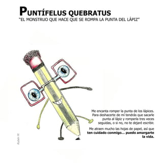 PUNTÍFELUS QUEBRATUS
      “EL MONSTRUO QUE HACE QUE SE ROMPA LA PUNTA DEL LÁPIZ”




                                      Me encanta romper la punta de los lápices.
                                      Para deshacerte de mí tendrás que sacarle
                                             punta al lápiz y romperla tres veces
                                          seguidas, o si no, no te dejaré escribir.
                                     Me atraen mucho las hojas de papel, así que
                                    ten cuidado conmigo… puedo amargarte
Rubén M.




                                                                        la vida.
 