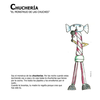 CHUCHERÍA
“EL MONSTRUO DE LAS CHUCHES”




                                                                 María G.
Soy el monstruo de las chucherías. Por las noche cuando estas
durmiendo voy a casa y te cojo todas la chucherías que tienes
por la cocina. Tiro todos los papeles y los envoltorios por el
suelo .
Cuando te levantas, tu madre te regaña porque cree que
has sido tú.
 