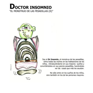 DOCTOR INSOMNIO
“EL MONSTRUO DE LAS PESADILLAS (II)”




                           Soy el Dr Insomio, el monstruo de las pesadillas,
                             entro todas las noches en las habitaciones de los
                           niños, introduciéndome en sus mejores sueños y
Milena G-




                         convirtiéndolos en sus peores pesadillas, haciéndoles
                                           ver las cosas que más les asustan.

                                     No sólo entro en los sueños de los niños,
                                sino también en los de las personas mayores.
 