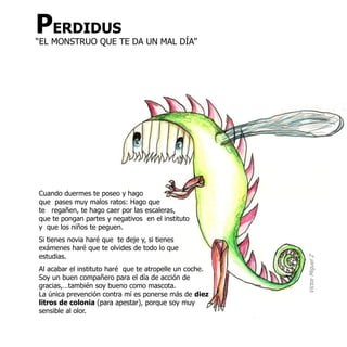 PERDIDUS
“EL MONSTRUO QUE TE DA UN MAL DÍA”




Cuando duermes te poseo y hago
que pases muy malos ratos: Hago que
te regañen, te hago caer por las escaleras,
que te pongan partes y negativos en el instituto
y que los niños te peguen.
Si tienes novia haré que te deje y, si tienes
exámenes haré que te olvides de todo lo que
estudias.




                                                         Victor Miguel Z
Al acabar el instituto haré que te atropelle un coche.
Soy un buen compañero para el día de acción de
gracias,…también soy bueno como mascota.
La única prevención contra mí es ponerse más de diez
litros de colonia (para apestar), porque soy muy
sensible al olor.
 