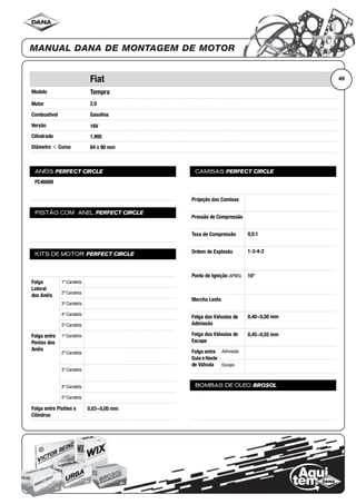 Modelo
Motor
Combustível
Versão
Cilindrada
Diâmetro ϫ Curso
ANÉIS PERFECT CIRCLE
PISTÃO COM ANEL PERFECT CIRCLE
KITS DE MOTOR PERFECT CIRCLE
Folga
Lateral
dos Anéis
1ª Canaleta
2ª Canaleta
3ª Canaleta
4ª Canaleta
5ª Canaleta
Folga entre
Pontas dos
Anéis
1ª Canaleta
2ª Canaleta
3ª Canaleta
4ª Canaleta
5ª Canaleta
Folga entre Pistões e
Cilindros
CAMISAS PERFECT CIRCLE
Projeção das Camisas
Pressão de Compressão
Taxa de Compressão
Ordem de Explosão
Ponto de Ignição (APMS)
Marcha Lenta
Folga das Válvulas de
Admissão
Folga das Válvulas de
Escape
Folga entre
Guia eHaste
de Válvula
Admissão
Escape
BOMBAS DE ÓLEO BROSOL
49Fiat
Tempra
2.0
Gasolina
16V
1.995
84 x 90 mm
PC46089
0,03~0,05 mm
9,5:1
1-3-4-2
10°
0,40~0,50 mm
0,45~0,55 mm
 