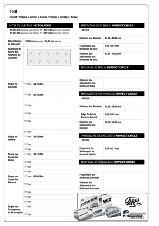 KITS DE JUNTAS VICTOR REINZ
Altura Mínima
do Cabeçote
Seqüência de
Aperto dos
Parafusos do
Cabeçote
Torque no
Cabeçote
1ª Etapa
2ª Etapa
3ª Etapa
4ª Etapa
5ª Etapa
6ª Etapa
Torque no
Volante
1ª Etapa
2ª Etapa
3ª Etapa
Torque nas
Capas das
Bielas
1ª Etapa
2ª Etapa
3ª Etapa
4ª Etapa
Torque nas
Capas dos
Mancais
1ª Etapa
2ª Etapa
3ª Etapa
4ª Etapa
5ª Etapa
Torque nos
Contrapesos
do Virabrequim
1ª Etapa
2ª Etapa
BRONZINAS DE BIELA PERFECT CIRCLE
Diâmetro dos Moentes
Folga Radial das
Bronzinas de Biela
Diâmetro dos
Alojamentos das
Bronzinas de Biela
BUCHAS DE BIELA PERFECT CIRCLE
Diâmetro dos
Alojamentos das
Buchas de Biela
BRONZINAS DE MANCAL PERFECT CIRCLE
Diâmetro dos Munhões
Folga Radial da
Bronzina Central
Diâmetro dos
Alojamentos dos
Mancais
ARRUELAS DE ENCOSTO PERFECT CIRCLE
Folga Axial do
Virabrequim na
Bronzina Central
BUCHAS DE COMANDO PERFECT CIRCLE
Folga Radial das
Buchas de Comando
Diâmetro dos
Alojamentos das
Buchas de Comando
Ford
Escort / Verona / Corcel / Belina / Pampa / Del Rey / Scala
11.807.130 (gasolina com retentor) / 11.807.430 (álcool com retentor) /
11.807.120 (gasolina sem retentor) / 11.807.420 (álcool sem retentor)
75,60 mm (gasolina) / 74,10 mm (álcool)
7 5 42 10
9 3 61 8
50~55 Nm
60~65 Nm
45~50 Nm
40~45 Nm
60~65 Nm
RB1016
43,96~43,98 mm
0,02~0,07 mm
47,61~47,63 mm
MB1020
54,78~54,80 mm
0,02~0,07 mm
59,00~59,02 mm
TW1005
0,05~0,21 mm
 