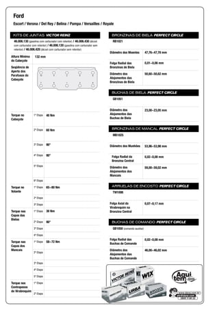 KITS DE JUNTAS VICTOR REINZ
Altura Mínima
do Cabeçote
Seqüência de
Aperto dos
Parafusos do
Cabeçote
Torque no
Cabeçote
1ª Etapa
2ª Etapa
3ª Etapa
4ª Etapa
5ª Etapa
6ª Etapa
Torque no
Volante
1ª Etapa
2ª Etapa
3ª Etapa
Torque nas
Capas das
Bielas
1ª Etapa
2ª Etapa
3ª Etapa
4ª Etapa
Torque nas
Capas dos
Mancais
1ª Etapa
2ª Etapa
3ª Etapa
4ª Etapa
5ª Etapa
Torque nos
Contrapesos
do Virabrequim
1ª Etapa
2ª Etapa
BRONZINAS DE BIELA PERFECT CIRCLE
Diâmetro dos Moentes
Folga Radial das
Bronzinas de Biela
Diâmetro dos
Alojamentos das
Bronzinas de Biela
BUCHAS DE BIELA PERFECT CIRCLE
Diâmetro dos
Alojamentos das
Buchas de Biela
BRONZINAS DE MANCAL PERFECT CIRCLE
Diâmetro dos Munhões
Folga Radial da
Bronzina Central
Diâmetro dos
Alojamentos dos
Mancais
ARRUELAS DE ENCOSTO PERFECT CIRCLE
Folga Axial do
Virabrequim na
Bronzina Central
BUCHAS DE COMANDO PERFECT CIRCLE
Folga Radial das
Buchas de Comando
Diâmetro dos
Alojamentos das
Buchas de Comando
Ford
Escort / Verona / Del Rey / Belina / Pampa / Versailles / Royale
46.006.130 (gasolina com carburador com retentor) / 46.006.430 (álcool
com carburador com retentor) / 46.006.120 (gasolina com carburador sem
retentor) / 46.006.420 (álcool com carburador sem retentor)
132 mm
10 4 2 6 8
7 5 1 3 9
40 Nm
60 Nm
90°
90°
65~80 Nm
30 Nm
90°
58~72 Nm
RB1021
47,76~47,78 mm
0,01~0,06 mm
50,60~50,62 mm
GB1051
23,00~23,05 mm
MB1025
53,96~53,98 mm
0,02~0,08 mm
59,00~59,02 mm
TW1006
0,07~0,17 mm
GB1050 (comando auxiliar)
0,02~0,08 mm
46,00~46,02 mm
 