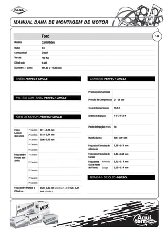 Modelo
Motor
Combustível
Versão
Cilindrada
Diâmetro ϫ Curso
ANÉIS PERFECT CIRCLE
PISTÃO COM ANEL PERFECT CIRCLE
KITS DE MOTOR PERFECT CIRCLE
Folga
Lateral
dos Anéis
1ª Canaleta
2ª Canaleta
3ª Canaleta
4ª Canaleta
5ª Canaleta
Folga entre
Pontas dos
Anéis
1ª Canaleta
2ª Canaleta
3ª Canaleta
4ª Canaleta
5ª Canaleta
Folga entre Pistões e
Cilindros
CAMISAS PERFECT CIRCLE
Projeção das Camisas
Pressão de Compressão
Taxa de Compressão
Ordem de Injeção
Ponto de Injeção (APMS)
Marcha Lenta
Folga das Válvulas de
Admissão
Folga das Válvulas de
Escape
Folga entre
Guia eHaste
de Válvula
Admissão
Escape
BOMBAS DE ÓLEO BROSOL
144Ford
Caminhões
6.6
Diesel
FTO NA
6.585
111,80 x 111,80 mm
0,11~0,15 mm
0,10~0,14 mm
0,06~0,10 mm
0,20~0,23 mm (cilindros 1 a 5) / 0,25~0,27
mm (cilindro 6)
21~28 bar
16,5:1
1-5-3-6-2-4
18°
600~700 rpm
0,36~0,41 mm
0,43~0,48 mm
0,02~0,11 mm
0,05~0,14 mm
 