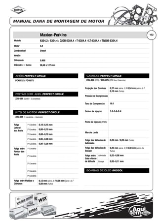 Modelo
Motor
Combustível
Versão
Cilindrada
Diâmetro ϫ Curso
ANÉIS PERFECT CIRCLE
PISTÃO COM ANEL PERFECT CIRCLE
KITS DE MOTOR PERFECT CIRCLE
Folga
Lateral
dos Anéis
1ª Canaleta
2ª Canaleta
3ª Canaleta
4ª Canaleta
5ª Canaleta
Folga entre
Pontas dos
Anéis
1ª Canaleta
2ª Canaleta
3ª Canaleta
4ª Canaleta
5ª Canaleta
Folga entre Pistões e
Cilindros
CAMISAS PERFECT CIRCLE
Projeção das Camisas
Pressão de Compressão
Taxa de Compressão
Ordem de Injeção
Ponto de Injeção (APMS)
Marcha Lenta
Folga das Válvulas de
Admissão
Folga das Válvulas de
Escape
Folga entre
Guia eHaste
de Válvula
Admissão
Escape
BOMBAS DE ÓLEO BROSOL
152Maxion-Perkins
6354.2 / 6354.4 / Q20B 6354.4 / T 6354.4 / LT 6354.4 / TQ20B 6354.4
5.8
Diesel
5.800
98,48 x 127 mm
PC46032 / PC46071
226-084 (Q20B – 3 canaletas)
226-029 (3 canaletas – Aspirado)
0,10~0,15 mm
0,08~0,10 mm
0,08~0,10 mm
0,06~0,08 mm
0,06~0,08 mm
0,12 mm (série .2) / 0,06 mm (série .4) /
0,08 mm (Turbo)
226-824 (STD) / 226-825 (STD Sem Colarinho)
0,27 mm (série .2) / 0,94 mm (série .4) /
0,10 mm (Turbo)
16:1
1-5-3-6-2-4
0,20 mm / 0,25 mm (Turbo)
0,25 mm (série .2) / 0,48 mm (série .4 e
Turbo)
0,02~0,08 mm
0,05~0,11 mm
 