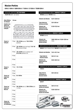 KITS DE JUNTAS VICTOR REINZ
Altura Mínima
do Cabeçote
Seqüência de
Aperto dos
Parafusos do
Cabeçote
Torque no
Cabeçote
1ª Etapa
2ª Etapa
3ª Etapa
4ª Etapa
5ª Etapa
6ª Etapa
Torque no
Volante
1ª Etapa
2ª Etapa
3ª Etapa
Torque nas
Capas das
Bielas
1ª Etapa
2ª Etapa
3ª Etapa
4ª Etapa
Torque nas
Capas dos
Mancais
1ª Etapa
2ª Etapa
3ª Etapa
4ª Etapa
5ª Etapa
Torque nos
Contrapesos
do Virabrequim
1ª Etapa
2ª Etapa
BRONZINAS DE BIELA PERFECT CIRCLE
Diâmetro dos Moentes
Folga Radial das
Bronzinas de Biela
Diâmetro dos
Alojamentos das
Bronzinas de Biela
BUCHAS DE BIELA PERFECT CIRCLE
Diâmetro dos
Alojamentos das
Buchas de Biela
BRONZINAS DE MANCAL PERFECT CIRCLE
Diâmetro dos Munhões
Folga Radial da
Bronzina Central
Diâmetro dos
Alojamentos dos
Mancais
ARRUELAS DE ENCOSTO PERFECT CIRCLE
Folga Axial do
Virabrequim na
Bronzina Central
BUCHAS DE COMANDO PERFECT CIRCLE
Folga Radial das
Buchas de Comando
Diâmetro dos
Alojamentos das
Buchas de Comando
Maxion-Perkins
6354.2 / 6354.4 / Q20B 6354.4 / T 6354.4 / LT 6354.4 / TQ20B 6354.4
70.207.720 (Q20B – sem retentor)
116 mm
32
26 20
16
22 14
10
3
2 12 21
5
7
1925
30
31 813 1 9 176 4 11 23 28
18
15 24
29
27
22 14 2 12 21
32 26 20 16 10 3 5 7 15 16 24 29
27
26
30
31 1925 13 16 16 4 9 1711 23
38 36 34 33 35 37
120~130 Nm (porcas) / 150~155 Nm
(parafusos)
150~160 Nm (porcas das flange) / 135~140
Nm (parafusos da flange)
130~140 Nm (porcas e parafusos 1/2) /
28~32 Nm (parafusos 5/16)
110~115 Nm
95~100 Nm
240~250 Nm (série .2) / 260~270 Nm (série
.4 e Turbo)
RB1048 (Aspirado) / RB1049 (Turbo)
63,47~63,49 mm
0,03~0,08 mm
67,20~67,22 mm
GB1085 (Aspirado)
38,89~38,92 mm / 42,06~42,09 mm
(Turbo)
MB1051 (Turbo e Ressalto Direito) / MB1052 (Ressalto Esquerdo)
76,15~76,17 mm
0,05~0,11 mm
80,42~80,44 mm
TW1013
0,05~0,38 mm
GB1077
0,06~0,14 mm
55,56~55,59 mm
 