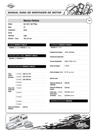 Modelo
Motor
Combustível
Versão
Cilindrada
Diâmetro ϫ Curso
ANÉIS PERFECT CIRCLE
PISTÃO COM ANEL PERFECT CIRCLE
KITS DE MOTOR PERFECT CIRCLE
Folga
Lateral
dos Anéis
1ª Canaleta
2ª Canaleta
3ª Canaleta
4ª Canaleta
5ª Canaleta
Folga entre
Pontas dos
Anéis
1ª Canaleta
2ª Canaleta
3ª Canaleta
4ª Canaleta
5ª Canaleta
Folga entre Pistões e
Cilindros
CAMISAS PERFECT CIRCLE
Projeção das Camisas
Pressão de Compressão
Taxa de Compressão
Ordem de Injeção
Ponto de Injeção (APMS)
Marcha Lenta
Folga das Válvulas de
Admissão
Folga das Válvulas de
Escape
Folga entre
Guia eHaste
de Válvula
Admissão
Escape
BOMBAS DE ÓLEO BROSOL
153Maxion-Perkins
S4 / S4 T / S4 T Plus
4.0
Diesel
3.989
100 x 127 mm
PC46076 (S4 / S4 T) / PC46142 (S4 T Plus)
226-094 (S4) / 226-509 (S4 T)
0,06~0,11 mm
0,07~0,10 mm
0,03~0,06 mm
0,04 mm
226-833 (STD / .020)
-0,10~+0,10 mm
18,5:1 / 17,5:1 (Turbo)
1-3-4-2
8° / 5° (série Plus)
0,25 mm
0,25 mm
0,13 mm (máxima)
0,15 mm (máxima)
 