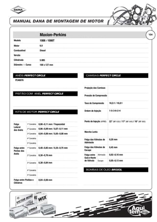 Modelo
Motor
Combustível
Versão
Cilindrada
Diâmetro ϫ Curso
ANÉIS PERFECT CIRCLE
PISTÃO COM ANEL PERFECT CIRCLE
KITS DE MOTOR PERFECT CIRCLE
Folga
Lateral
dos Anéis
1ª Canaleta
2ª Canaleta
3ª Canaleta
4ª Canaleta
5ª Canaleta
Folga entre
Pontas dos
Anéis
1ª Canaleta
2ª Canaleta
3ª Canaleta
4ª Canaleta
5ª Canaleta
Folga entre Pistões e
Cilindros
CAMISAS PERFECT CIRCLE
Projeção das Camisas
Pressão de Compressão
Taxa de Compressão
Ordem de Injeção
Ponto de Injeção (APMS)
Marcha Lenta
Folga das Válvulas de
Admissão
Folga das Válvulas de
Escape
Folga entre
Guia eHaste
de Válvula
Admissão
Escape
BOMBAS DE ÓLEO BROSOL
154Maxion-Perkins
1006 / 1006T
6.0
Diesel
5.985
100 x 127 mm
PC46076
0,08~0,11 mm / Trapezoidal
0,06~0,09 mm / 0,07~0,11 mm
0,04~0,08 mm / 0,05~0,08 mm
0,40~0,85 mm / 0,35~0,75 mm
0,30~0,76 mm
0,38~0,84 mm
0,04~0,06 mm
16,5:1 / 16,0:1
1-5-3-6-2-4
22° (MF 630) / 17° (MF 640) / 16° (MF 660)
0,20 mm
0,45 mm
0,02~0,10 mm
0,05~0,13 mm
 