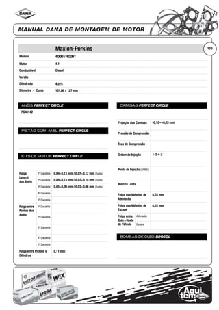 Modelo
Motor
Combustível
Versão
Cilindrada
Diâmetro ϫ Curso
ANÉIS PERFECT CIRCLE
PISTÃO COM ANEL PERFECT CIRCLE
KITS DE MOTOR PERFECT CIRCLE
Folga
Lateral
dos Anéis
1ª Canaleta
2ª Canaleta
3ª Canaleta
4ª Canaleta
5ª Canaleta
Folga entre
Pontas dos
Anéis
1ª Canaleta
2ª Canaleta
3ª Canaleta
4ª Canaleta
5ª Canaleta
Folga entre Pistões e
Cilindros
CAMISAS PERFECT CIRCLE
Projeção das Camisas
Pressão de Compressão
Taxa de Compressão
Ordem de Injeção
Ponto de Injeção (APMS)
Marcha Lenta
Folga das Válvulas de
Admissão
Folga das Válvulas de
Escape
Folga entre
Guia eHaste
de Válvula
Admissão
Escape
BOMBAS DE ÓLEO BROSOL
155Maxion-Perkins
4000 / 4000T
4.1
Diesel
4.075
101,06 x 127 mm
PC46142
0,09~0,13 mm / 0,07~0,12 mm (Turbo)
0,09~0,13 mm / 0,07~0,10 mm (Turbo)
0,05~0,09 mm / 0,03~0,06 mm (Turbo)
0,11 mm
-0,10~+0,03 mm
1-3-4-2
0,25 mm
0,25 mm
 