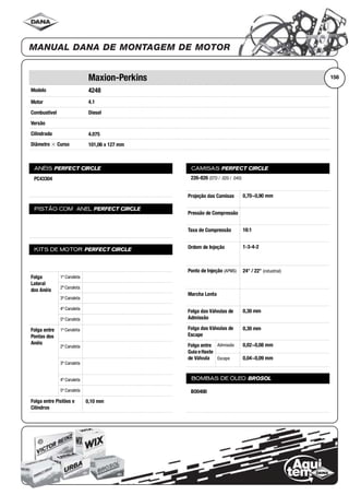 Modelo
Motor
Combustível
Versão
Cilindrada
Diâmetro ϫ Curso
ANÉIS PERFECT CIRCLE
PISTÃO COM ANEL PERFECT CIRCLE
KITS DE MOTOR PERFECT CIRCLE
Folga
Lateral
dos Anéis
1ª Canaleta
2ª Canaleta
3ª Canaleta
4ª Canaleta
5ª Canaleta
Folga entre
Pontas dos
Anéis
1ª Canaleta
2ª Canaleta
3ª Canaleta
4ª Canaleta
5ª Canaleta
Folga entre Pistões e
Cilindros
CAMISAS PERFECT CIRCLE
Projeção das Camisas
Pressão de Compressão
Taxa de Compressão
Ordem de Injeção
Ponto de Injeção (APMS)
Marcha Lenta
Folga das Válvulas de
Admissão
Folga das Válvulas de
Escape
Folga entre
Guia eHaste
de Válvula
Admissão
Escape
BOMBAS DE ÓLEO BROSOL
156Maxion-Perkins
4248
4.1
Diesel
4.075
101,06 x 127 mm
PC43304
0,10 mm
226-826 (STD / .020 / .040)
0,70~0,90 mm
16:1
1-3-4-2
24° / 22° (industrial)
0,30 mm
0,30 mm
0,02~0,08 mm
0,04~0,09 mm
BO0400
 