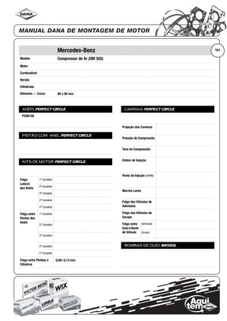 Modelo
Motor
Combustível
Versão
Cilindrada
Diâmetro ϫ Curso
ANÉIS PERFECT CIRCLE
PISTÃO COM ANEL PERFECT CIRCLE
KITS DE MOTOR PERFECT CIRCLE
Folga
Lateral
dos Anéis
1ª Canaleta
2ª Canaleta
3ª Canaleta
4ª Canaleta
5ª Canaleta
Folga entre
Pontas dos
Anéis
1ª Canaleta
2ª Canaleta
3ª Canaleta
4ª Canaleta
5ª Canaleta
Folga entre Pistões e
Cilindros
CAMISAS PERFECT CIRCLE
Projeção das Camisas
Pressão de Compressão
Taxa de Compressão
Ordem de Injeção
Ponto de Injeção (APMS)
Marcha Lenta
Folga das Válvulas de
Admissão
Folga das Válvulas de
Escape
Folga entre
Guia eHaste
de Válvula
Admissão
Escape
BOMBAS DE ÓLEO BROSOL
161Mercedes-Benz
Compressor de Ar (OM 355)
90 x 36 mm
PC88158
0,09~0,13 mm
 