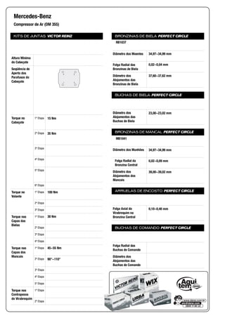 KITS DE JUNTAS VICTOR REINZ
Altura Mínima
do Cabeçote
Seqüência de
Aperto dos
Parafusos do
Cabeçote
Torque no
Cabeçote
1ª Etapa
2ª Etapa
3ª Etapa
4ª Etapa
5ª Etapa
6ª Etapa
Torque no
Volante
1ª Etapa
2ª Etapa
3ª Etapa
Torque nas
Capas das
Bielas
1ª Etapa
2ª Etapa
3ª Etapa
4ª Etapa
Torque nas
Capas dos
Mancais
1ª Etapa
2ª Etapa
3ª Etapa
4ª Etapa
5ª Etapa
Torque nos
Contrapesos
do Virabrequim
1ª Etapa
2ª Etapa
BRONZINAS DE BIELA PERFECT CIRCLE
Diâmetro dos Moentes
Folga Radial das
Bronzinas de Biela
Diâmetro dos
Alojamentos das
Bronzinas de Biela
BUCHAS DE BIELA PERFECT CIRCLE
Diâmetro dos
Alojamentos das
Buchas de Biela
BRONZINAS DE MANCAL PERFECT CIRCLE
Diâmetro dos Munhões
Folga Radial da
Bronzina Central
Diâmetro dos
Alojamentos dos
Mancais
ARRUELAS DE ENCOSTO PERFECT CIRCLE
Folga Axial do
Virabrequim na
Bronzina Central
BUCHAS DE COMANDO PERFECT CIRCLE
Folga Radial das
Buchas de Comando
Diâmetro dos
Alojamentos das
Buchas de Comando
Mercedes-Benz
Compressor de Ar (OM 355)
3
24
1
15 Nm
35 Nm
100 Nm
30 Nm
45~55 Nm
90°~110°
RB1037
34,97~34,99 mm
0,02~0,04 mm
37,60~37,62 mm
23,00~23,02 mm
MB1041
34,97~34,99 mm
0,02~0,09 mm
39,00~39,02 mm
0,10~0,40 mm
 