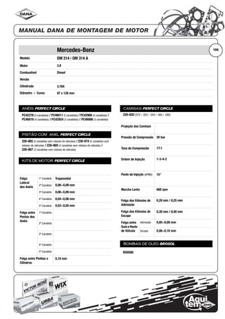 Modelo
Motor
Combustível
Versão
Cilindrada
Diâmetro ϫ Curso
ANÉIS PERFECT CIRCLE
PISTÃO COM ANEL PERFECT CIRCLE
KITS DE MOTOR PERFECT CIRCLE
Folga
Lateral
dos Anéis
1ª Canaleta
2ª Canaleta
3ª Canaleta
4ª Canaleta
5ª Canaleta
Folga entre
Pontas dos
Anéis
1ª Canaleta
2ª Canaleta
3ª Canaleta
4ª Canaleta
5ª Canaleta
Folga entre Pistões e
Cilindros
CAMISAS PERFECT CIRCLE
Projeção das Camisas
Pressão de Compressão
Taxa de Compressão
Ordem de Injeção
Ponto de Injeção (APMS)
Marcha Lenta
Folga das Válvulas de
Admissão
Folga das Válvulas de
Escape
Folga entre
Guia eHaste
de Válvula
Admissão
Escape
BOMBAS DE ÓLEO BROSOL
166Mercedes-Benz
OM 314 / OM 314 A
3.8
Diesel
3.784
97 x 128 mm
PC42276 (5 canaletas) / PC46011 (5 canaletas) / PC42968 (4 canaletas) /
PC46019 (4 canaletas) / PC42924 (3 canaletas) / PC46066 (3 canaletas)
226-065 (5 canaletas sem rebaixo de válvulas) / 226-074 (5 canaletas com
rebaixo de válvulas) / 226-069 (3 canaletas sem rebaixo de válvulas) /
226-067 (3 canaletas com rebaixo de válvulas)
Trapezoidal
0,06~0,09 mm
0,06~0,09 mm
0,04~0,06 mm
0,03~0,05 mm
0,10 mm
226-820 (STD / .020 / .040 / .060 / .080)
20 bar
17:1
1-3-4-2
15°
600 rpm
0,20 mm / 0,25 mm
0,30 mm / 0,40 mm
0,05~0,09 mm
0,06~0,10 mm
BO0500
 
