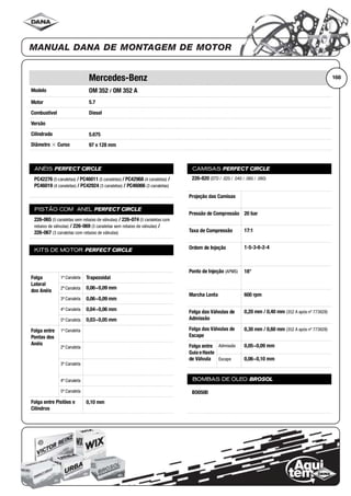 Modelo
Motor
Combustível
Versão
Cilindrada
Diâmetro ϫ Curso
ANÉIS PERFECT CIRCLE
PISTÃO COM ANEL PERFECT CIRCLE
KITS DE MOTOR PERFECT CIRCLE
Folga
Lateral
dos Anéis
1ª Canaleta
2ª Canaleta
3ª Canaleta
4ª Canaleta
5ª Canaleta
Folga entre
Pontas dos
Anéis
1ª Canaleta
2ª Canaleta
3ª Canaleta
4ª Canaleta
5ª Canaleta
Folga entre Pistões e
Cilindros
CAMISAS PERFECT CIRCLE
Projeção das Camisas
Pressão de Compressão
Taxa de Compressão
Ordem de Injeção
Ponto de Injeção (APMS)
Marcha Lenta
Folga das Válvulas de
Admissão
Folga das Válvulas de
Escape
Folga entre
Guia eHaste
de Válvula
Admissão
Escape
BOMBAS DE ÓLEO BROSOL
168Mercedes-Benz
OM 352 / OM 352 A
5.7
Diesel
5.675
97 x 128 mm
PC42276 (5 canaletas) / PC46011 (5 canaletas) / PC42968 (4 canaletas) /
PC46019 (4 canaletas) / PC42924 (3 canaletas) / PC46066 (3 canaletas)
226-065 (5 canaletas sem rebaixo de válvulas) / 226-074 (5 canaletas com
rebaixo de válvulas) / 226-069 (3 canaletas sem rebaixo de válvulas) /
226-067 (3 canaletas com rebaixo de válvulas)
Trapezoidal
0,06~0,09 mm
0,06~0,09 mm
0,04~0,06 mm
0,03~0,05 mm
0,10 mm
226-820 (STD / .020 / .040 / .060 / .080)
20 bar
17:1
1-5-3-6-2-4
18°
600 rpm
0,20 mm / 0,40 mm (352 A após nº 773928)
0,30 mm / 0,60 mm (352 A após nº 773928)
0,05~0,09 mm
0,06~0,10 mm
BO0500
 