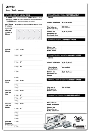 KITS DE JUNTAS VICTOR REINZ
Altura Mínima
do Cabeçote
Seqüência de
Aperto dos
Parafusos do
Cabeçote
Torque no
Cabeçote
1ª Etapa
2ª Etapa
3ª Etapa
4ª Etapa
5ª Etapa
6ª Etapa
Torque no
Volante
1ª Etapa
2ª Etapa
3ª Etapa
Torque nas
Capas das
Bielas
1ª Etapa
2ª Etapa
3ª Etapa
4ª Etapa
Torque nas
Capas dos
Mancais
1ª Etapa
2ª Etapa
3ª Etapa
4ª Etapa
5ª Etapa
Torque nos
Contrapesos
do Virabrequim
1ª Etapa
2ª Etapa
BRONZINAS DE BIELA PERFECT CIRCLE
Diâmetro dos Moentes
Folga Radial das
Bronzinas de Biela
Diâmetro dos
Alojamentos das
Bronzinas de Biela
BUCHAS DE BIELA PERFECT CIRCLE
Diâmetro dos
Alojamentos das
Buchas de Biela
BRONZINAS DE MANCAL PERFECT CIRCLE
Diâmetro dos Munhões
Folga Radial da
Bronzina Central
Diâmetro dos
Alojamentos dos
Mancais
ARRUELAS DE ENCOSTO PERFECT CIRCLE
Folga Axial do
Virabrequim na
Bronzina Central
BUCHAS DE COMANDO PERFECT CIRCLE
Folga Radial das
Buchas de Comando
Diâmetro dos
Alojamentos das
Buchas de Comando
Chevrolet
Monza / Kadett / Ipanema
10.807.120 (Fase I – gasolina sem retentor) / 10.807.420 (Fase I – álcool
sem retentor) / 10.809.120 (Fase II – gasolina com carburador sem retentor)
/ 10.809.420 (Fase II – álcool com carburador sem retentor)
95,20 mm (com carburador) / 94,20 mm (com injeção)
8
7
4
3
1
2
5
6
9
10
25 Nm
60°
60°
60°
65 Nm
35 Nm
45°
15°
60 Nm
45°
RB1011
48,97~48,99 mm
0,02~0,06 mm
52,00~52,01 mm
MB1015
57,98~57,99 mm
0,02~0,04 mm
62,00~62,01 mm
0,07~0,30 mm
 