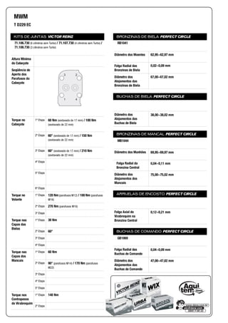 KITS DE JUNTAS VICTOR REINZ
Altura Mínima
do Cabeçote
Seqüência de
Aperto dos
Parafusos do
Cabeçote
Torque no
Cabeçote
1ª Etapa
2ª Etapa
3ª Etapa
4ª Etapa
5ª Etapa
6ª Etapa
Torque no
Volante
1ª Etapa
2ª Etapa
3ª Etapa
Torque nas
Capas das
Bielas
1ª Etapa
2ª Etapa
3ª Etapa
4ª Etapa
Torque nas
Capas dos
Mancais
1ª Etapa
2ª Etapa
3ª Etapa
4ª Etapa
5ª Etapa
Torque nos
Contrapesos
do Virabrequim
1ª Etapa
2ª Etapa
BRONZINAS DE BIELA PERFECT CIRCLE
Diâmetro dos Moentes
Folga Radial das
Bronzinas de Biela
Diâmetro dos
Alojamentos das
Bronzinas de Biela
BUCHAS DE BIELA PERFECT CIRCLE
Diâmetro dos
Alojamentos das
Buchas de Biela
BRONZINAS DE MANCAL PERFECT CIRCLE
Diâmetro dos Munhões
Folga Radial da
Bronzina Central
Diâmetro dos
Alojamentos dos
Mancais
ARRUELAS DE ENCOSTO PERFECT CIRCLE
Folga Axial do
Virabrequim na
Bronzina Central
BUCHAS DE COMANDO PERFECT CIRCLE
Folga Radial das
Buchas de Comando
Diâmetro dos
Alojamentos das
Buchas de Comando
MWM
T D229 EC
71.106.730 (6 cilindros sem Turbo) / 71.107.730 (4 cilindros sem Turbo) /
71.108.730 (3 cilindros sem Turbo)
3 2
1 4
60 Nm (sextavado de 17 mm) / 100 Nm
(sextavado de 22 mm)
60° (sextavado de 17 mm) / 150 Nm
(sextavado de 22 mm)
60° (sextavado de 17 mm) / 210 Nm
(sextavado de 22 mm)
120 Nm (parafusos M12) / 100 Nm (parafusos
M16)
270 Nm (parafusos M16)
30 Nm
60°
60 Nm
90° (parafusos M14) / 170 Nm (parafusos
M22)
140 Nm
RB1041
62,95~62,97 mm
0,02~0,09 mm
67,00~67,02 mm
38,00~38,02 mm
MB1044
69,95~69,97 mm
0,04~0,11 mm
75,00~75,02 mm
0,12~0,21 mm
GB1069
0,04~0,09 mm
47,00~47,02 mm
 