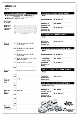 KITS DE JUNTAS VICTOR REINZ
Altura Mínima
do Cabeçote
Seqüência de
Aperto dos
Parafusos do
Cabeçote
Torque no
Cabeçote
1ª Etapa
2ª Etapa
3ª Etapa
4ª Etapa
5ª Etapa
6ª Etapa
Torque no
Volante
1ª Etapa
2ª Etapa
3ª Etapa
Torque nas
Capas das
Bielas
1ª Etapa
2ª Etapa
3ª Etapa
4ª Etapa
Torque nas
Capas dos
Mancais
1ª Etapa
2ª Etapa
3ª Etapa
4ª Etapa
5ª Etapa
Torque nos
Contrapesos
do Virabrequim
1ª Etapa
2ª Etapa
BRONZINAS DE BIELA PERFECT CIRCLE
Diâmetro dos Moentes
Folga Radial das
Bronzinas de Biela
Diâmetro dos
Alojamentos das
Bronzinas de Biela
BUCHAS DE BIELA PERFECT CIRCLE
Diâmetro dos
Alojamentos das
Buchas de Biela
BRONZINAS DE MANCAL PERFECT CIRCLE
Diâmetro dos Munhões
Folga Radial da
Bronzina Central
Diâmetro dos
Alojamentos dos
Mancais
ARRUELAS DE ENCOSTO PERFECT CIRCLE
Folga Axial do
Virabrequim na
Bronzina Central
BUCHAS DE COMANDO PERFECT CIRCLE
Folga Radial das
Buchas de Comando
Diâmetro dos
Alojamentos das
Buchas de Comando
Volkswagen
Kombi
46.906.710 (jogo sem a junta de cabeçote) / 46.901.700 (junta de
cabeçote com 1 furo) / 46.902.700 (junta de cabeçote com 2 furos) /
46.903.700 (junta de cabeçote com 3 furos)
10 4 2 6 8
7 5 1 3 9
11~20 Nm (parafusos M11) / 40 Nm
(parafusos M12)
45~50 Nm (parafusos M11) / 60 Nm
(parafusos M12)
85~95 Nm (parafusos M11) / 75 Nm
(parafusos M12)
85~95 Nm (parafusos M11 – motor quente) /
180° (parafusos M12)
90° (parafusos M12 – motor quente)
65~80 Nm / 90~100 Nm (após 08/1984)
43~51 Nm
58~72 Nm
RB1021
47,76~47,78 mm
0,01~0,06 mm
50,60~50,62 mm
GB1049
27,00~27,02 mm
MB1025
53,96~53,98 mm
0,02~0,08 mm
59,00~59,02 mm
TW1006
0,07~0,17 mm
GB1050 (comando auxiliar)
0,02~0,08 mm
46,00~46,02 mm
 