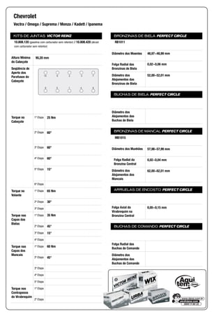 KITS DE JUNTAS VICTOR REINZ
Altura Mínima
do Cabeçote
Seqüência de
Aperto dos
Parafusos do
Cabeçote
Torque no
Cabeçote
1ª Etapa
2ª Etapa
3ª Etapa
4ª Etapa
5ª Etapa
6ª Etapa
Torque no
Volante
1ª Etapa
2ª Etapa
3ª Etapa
Torque nas
Capas das
Bielas
1ª Etapa
2ª Etapa
3ª Etapa
4ª Etapa
Torque nas
Capas dos
Mancais
1ª Etapa
2ª Etapa
3ª Etapa
4ª Etapa
5ª Etapa
Torque nos
Contrapesos
do Virabrequim
1ª Etapa
2ª Etapa
BRONZINAS DE BIELA PERFECT CIRCLE
Diâmetro dos Moentes
Folga Radial das
Bronzinas de Biela
Diâmetro dos
Alojamentos das
Bronzinas de Biela
BUCHAS DE BIELA PERFECT CIRCLE
Diâmetro dos
Alojamentos das
Buchas de Biela
BRONZINAS DE MANCAL PERFECT CIRCLE
Diâmetro dos Munhões
Folga Radial da
Bronzina Central
Diâmetro dos
Alojamentos dos
Mancais
ARRUELAS DE ENCOSTO PERFECT CIRCLE
Folga Axial do
Virabrequim na
Bronzina Central
BUCHAS DE COMANDO PERFECT CIRCLE
Folga Radial das
Buchas de Comando
Diâmetro dos
Alojamentos das
Buchas de Comando
Chevrolet
Vectra / Omega / Suprema / Monza / Kadett / Ipanema
10.808.120 (gasolina com carburador sem retentor) / 10.808.420 (álcool
com carburador sem retentor)
95,20 mm
8
7
4
3
1
2
5
6
9
10
25 Nm
60°
60°
60°
15°
65 Nm
30°
35 Nm
45°
15°
60 Nm
45°
RB1011
48,97~48,99 mm
0,02~0,06 mm
52,00~52,01 mm
MB1015
57,98~57,99 mm
0,02~0,04 mm
62,00~62,01 mm
0,05~0,15 mm
 
