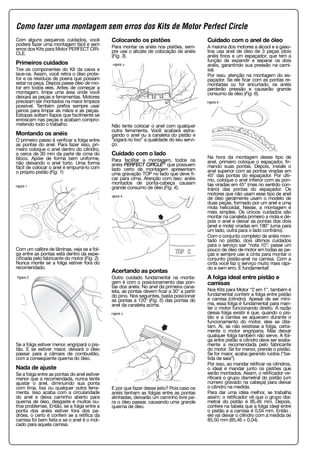 Com alguns pequenos cuidados, você
poderá fazer uma montagem fácil e sem
erros dos Kits para Motor PERFECT CIR-
CLE.
Primeiros cuidados
Tire os componentes do Kit da caixa e
lave-os. Assim, você retira o óleo prote-
tor e os resíduos de poeira que possam
estar na peça. Depois passe óleo de mo-
tor em todos eles. Antes de começar a
montagem, limpe uma área onde você
deixará as peças e ferramentas. Motores
precisam ser montados na maior limpeza
possível. Também prefira sempre usar
panos para limpar as mãos e as peças.
Estopas soltam fiapos que facilmente se
enroscam nas peças e acabam compro-
metendo todo o trabalho.
Montando os anéis
O primeiro passo é verificar a folga entre
as pontas do anel. Para fazer isso, pri-
meiro coloque o anel dentro do cilindro,
a cerca de 30 mm da parte de cima do
bloco. Apóie de forma bem uniforme,
não deixando o anel torto. Uma forma
fácil de colocar o anel é empurrá-lo com
o próprio pistão (Fig. 1)
Com um calibre de lâminas, veja se a fol-
ga entre as pontas está dentro da espe-
cificada pelo fabricante do motor (Fig. 2).
Nunca monte se a folga estiver fora do
recomendado.
Se a folga estiver menor, engripará o pis-
tão. E se estiver maior, deixará o óleo
passar para a câmara de combustão,
com a conseqüente queima do óleo.
Nada de ajuste
Se a folga entre as pontas do anel estiver
menor que a recomendada, nunca tente
ajustar o anel, diminuindo sua ponta
com lima, lixa ou qualquer outra ferra-
menta. Isso acaba com a circularidade
do anel e deixa caminho aberto para
queima de óleo, desgaste e muitos ou-
tros problemas. Então, se a folga entre a
ponta dos anéis estiver fora dos pa-
drões, o certo é conferir se a retífica da
camisa foi bem feita e se o anel é o indi-
cado para aquela camisa.
Colocando os pistões
Para montar os anéis nos pistões, sem-
pre use o alicate de colocação de anéis
(Fig. 3).
Não tente colocar o anel com qualquer
outra ferramenta. Você acabará estra-
gando o anel ou a canaleta do pistão e
“jogará no lixo” a qualidade do seu servi-
ço.
Cuidado com o lado
Para facilitar a montagem, todos os
anéis PERFECT CIRCLE® que possuem
lado certo de montagem apresentam
uma gravação TOP no lado que deve fi-
car para cima. Atenção com isso: anéis
montados de ponta-cabeça causam
grande consumo de óleo (Fig. 4).
Acertando as pontas
Outro cuidado fundamental na monta-
gem é com o posicionamento das pon-
tas dos anéis. No anel da primeira cana-
leta, as pontas devem ficar a 30° a partir
do pino. Nos seguintes, basta posicionar
as pontas a 120° (Fig. 5) das pontas do
anel da canaleta acima.
E por que fazer desse jeito? Pois caso os
anéis tenham as folgas entre as pontas
alinhadas, deixarão um caminho livre pa-
ra o óleo passar, causando uma grande
queima de óleo.
Cuidado com o anel de óleo
A maioria dos motores a álcool e a gaso-
lina usa anel de óleo de 3 peças (dois
anéis finos e um espaçador, que tem a
função de expandir e separar os dois
anéis, garantindo sua pressão na cami-
sa).
Por isso, atenção na montagem do es-
paçador. Se ele ficar com as pontas re-
montadas ou for encurtado, os anéis
perderão pressão e causarão grande
consumo de óleo (Fig. 6).
Na hora da montagem desse tipo de
anel, primeiro coloque o espaçador, fir-
mando suas pontas. Depois, instale o
anel superior com as pontas viradas em
45° das pontas do espaçador. Por últi-
mo, coloque o anel inferior com as pon-
tas viradas em 45° (mas no sentido con-
trário) das pontas do espaçador. Os
motores que não usam esse tipo de anel
de óleo geralmente usam o modelo de
duas peças, formado por um anel e uma
mola helicoidal. Nesse, a montagem é
mais simples. Os únicos cuidados são
montar na canaleta primeiro a mola e de-
pois o anel e deixar as pontas dos dois
(anel e mola) viradas em 180° (uma para
um lado, outra para o lado contrário).
Com o conjunto completo de anéis mon-
tado no pistão, dois últimos cuidados
para o serviço sair “nota 10”: passe um
pouco de óleo de motor em todas as pe-
ças e sempre use a cinta para montar o
conjunto pistão-anel na camisa. Com a
cinta você faz o serviço muito mais rápi-
do e sem erro. É fundamental!
A folga ideal entre pistão e
camisas
Nos Kits para Motor “2 em 1”, também é
fundamental conferir a folga entre pistão
e camisa (cilindro). Apesar de ser míni-
ma, essa folga é fundamental para man-
ter o motor funcionando direito. A razão
dessa folga existir é que, quando o pis-
tão e a camisa se aquecem durante o
funcionamento do motor, eles se dila-
tam. Aí, se não existisse a folga, certa-
mente o motor engriparia. Mas deixar
qualquer folga também não serve. A fol-
ga entre pistão e cilindro deve ser exata-
mente a recomendada pelo fabricante
do motor. Se for menor, prende o pistão.
Se for maior, acaba gerando ruídos (“ba-
tida de saia”).
Por isso, ao mandar retificar os cilindros,
o ideal é mandar junto os pistões que
serão montados. Assim, o retificador ve-
rificará o grupo diametral do pistão (um
número gravado na cabeça) para deixar
o cilindro na medida.
Para dar uma idéia melhor, se trabalha
assim: o retificador vê que o grupo dia-
metral do pistão é 85,46 mm. Depois,
confere na tabela que a folga ideal entre
o pistão e a camisa é 0,04 mm. Então ,
ele vai deixar o cilindro com a medida de
85,50 mm (85,46 + 0,04).
Figura 1
Figura 2
Figura 3
Figura 4
Figura 5
Figura 6
Como fazer uma montagem sem erros dos Kits de Motor Perfect Circle
 