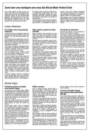 não é feito devido ao fato de que, na
maioria das vezes, os motores são proje-
tados para funcionar com gasolina, utili-
zando-se, assim, os dois combustíveis
(gasolina - gás) de acordo com as possi-
bilidades de abastecimento. No caso
dos motores a álcool, a taxa de com-
pressão fica muito próxima do ideal.
Em alguns casos, esse uso duplo provo-
ca problemas operacionais como, por
exemplo, detonação (batida de pino),
que pode provocar a queima da cabeça
dos pistões, rompimento de cilindros e
engripamento.
Esse problema decorre da já citada bai-
xa velocidade de combustão do GNC e,
para evitá-lo, é necessário aumentar o
avanço inicial. Os motores equipados
com avanço eletrônico (sem os tradicio-
nais sistemas centrífugo e a vácuo) tra-
balham melhor com essa situação.
Vale destacar que não são necessários
revestimentos nem materiais especiais
para os anéis de pistão de motores que
utilizam o GNC como combustível alter-
nativo.
Juntas e Retentores
Ao instalar uma nova junta de
cabeçote
A troca da junta de cabeçote pode ser
realizada de maneira rápida e sem pro-
blemas. É só ficar atento para alguns de-
talhes.
Na retirada da junta usada, faça uma lim-
peza completa na face do bloco e do ca-
beçote. Não utilizar ferramentas cortan-
tes, como o rasquete, elas danificam a
rugoridade das peças.
Tudo limpo, verifique a rugosidade da fa-
ce do bloco e cabeçote e também a pla-
nicidade. Qualquer sinal de problema,
mande as peças para a retífica.
Com as peças prontas, instale a junta
nova sem aplicar qualquer tipo de pro-
duto entre o bloco e o cabeçote.
É comum falarem que para se vedar bem
é preciso passar graxa, óleo, tinta etc.
Nada disso é necessário. Todas as jun-
tas de cabeçote VICTOR REINZ fabrica-
das pela Dana recebem acabamento em
silicone antiaderente nas duas faces.
Assim, além delas nunca grudarem nas
partes, não precisam de nenhuma “mis-
tura” para alcançarem a máxima veda-
ção. Inclusive, por conterem solventes,
muitas dessas “misturas” acabam ata-
cando o silicone e danificando a junta
nova.
O último cuidado é apertar o cabeçote
de forma alternada, com uso de torquí-
metro (sempre aferido) e seguindo a ta-
bela de aperto que vem na embalagem.
Para centrar a junta do motor
CHT/AE
Alguns motores não possuem no seu
bloco pinos-guia para a correta centrali-
zação da junta do cabeçote. Um dos
mais conhecidos é o motor Ford E-Max/
CHT/AE.
Nesses tipos de motores, para se colo-
car a junta de cabeçote corretamente, é
necessário improvisar esses pinos-guia
(no mínimo dois).
Para fazê-los, o mais fácil é pegar dois
parafusos de cabeçote usados, cortar-
lhes a cabeça e fazer uma fenda na ex-
tremidade cortada.
Em seguida, é só rosquear esses guias
em dois pontos diferentes do bloco, po-
sicionar corretamente a junta, colocar o
cabeçote e os outros parafusos.
Com o cabeçote seguro no lugar, basta
desrosquear os guias e colocar os dois
parafusos que faltam.
Com todos os parafusos no lugar, é só
apertar o cabeçote. Use sempre o tor-
químetro aferido (faça a aferição pelo
menos uma vez por ano) e respeite os
valores de torque e a seqüência de aper-
to indicados pelo fabricante do motor.
Trocando os retentores
Na hora de colocar um novo retentor, é
preciso tomar alguns cuidados.
O primeiro é usar só a ferramenta própria
para colocar retentores (vendida em lo-
jas de ferramentas). Essa ferramenta é
ideal porque faz pressão uniforme em to-
da a superfície da peça, evitando seu
“entortamento” durante a montagem.
Não adianta tentar colocar o retentor ba-
tendo com martelo, pedaço de madeira,
etc. Ele acabará danificado e dará vaza-
mento. Ou na hora, ou pouco tempo de-
pois.
Também nunca passe cola no retentor.
Ela não serve para nada. A não ser, difi-
cultar na hora da próxima troca.
Outra dica é passar um pouco de óleo
de motor no lábio do retentor antes da
montagem. Se não estiver lubrificado, o
lábio sofrerá um grande atrito nas pri-
meiras voltas do motor, reduzindo sua
durabilidade.
Por último, nunca corte a mola do reten-
tor. Com a mola cortada, aumenta a
pressão do lábio sobre o eixo e ele sofre
muito mais atrito e desgaste. Resultado:
vazamento em pouco tempo.
Bombas d’água
Cuidados gerais ao instalar
uma bomba d’água
Ao comprar uma bomba d’água URBA,
sempre preencha o certificado de garan-
tia e guarde com a nota fiscal. Estes do-
cumentos são fundamentais para você
contar com o suporte total da Dana em
caso de dúvida técnica ou qualquer pro-
blema com a peça.
Antes de instalar a bomba nova, esgote
toda a água do sistema e faça uma com-
pleta limpeza da área de contato da
bomba.
Nunca passe graxa, cola ou qualquer
outro produto entre a bomba e o bloco
do motor. Esses produtos estragam a
junta da bomba, deixando caminho livre
para o aparecimento de vazamentos.
Aperte os parafusos de fixação de forma
alternada, para evitar empenamento. Ve-
rifique o alinhamento e a tensão das cor-
reias de acordo com as instruções do fa-
bricante do veículo.
Deixar a correia muito esticada acaba re-
duzindo muito a durabilidade do rola-
mento da bomba, já que ele passará a
trabalhar com o eixo sempre forçado.
Aditivo sempre
Com o serviço pronto, troque toda a
água do radiador e abasteça o sistema
de arrefecimento com a proporção de
aditivo recomendada pelo fabricante do
veículo. Use sempre aditivos com efi-
ciência comprovada, como o Aditivo pa-
ra Radiadores URBA.
O aditivo é fundamental para manter o
motor na temperatura certa. Seus com-
ponentes químicos elevam o ponto de
ebulição da água de 100 para algo em
torno de 120º C.
Além disso, o aditivo combate o apareci-
mento de ferrugem (muito prejudicial pa-
ra os componentes do sistema, princi-
palmente a válvula termostática e
“cebolão”) e reduz o desgaste do rotor
da bomba.
Nos motores diesel da linha pesada, é
recomendado o uso de um tipo específi-
co de aditivo, o Aditivo Anticorosivo UR-
BA.
Independentemente da troca da bomba,
é recomendado fazer a substituição do
líquido de arrefecimento uma vez por
ano. Essa manutenção preventiva é fun-
damental para aumentar a vida útil da
bomba d’água e dos outros componen-
tes do sistema.
A troca da bomba d’água
dos motores Mercedes-Benz
BR-400
Os motores Mercedes-Benz BR-400 ti-
veram sua bomba d’água modificada a
partir do número de fabricação 706.575,
o que está causando uma certa confu-
são na hora da troca da bomba.
Nessa mudança, foram alterados o diâ-
metro do rotor (reduzido de 136 mm para
125 mm) e da polia (reduzida de 186 mm
para 169 mm) da bomba.
Então, na hora da troca, se o motor tiver
numeração abaixo de 706.575, compre a
bomba d’água URBA com o código UB
0373, que usa o rotor “antigo” de 136
mm.
Já para os motores com numeração aci-
ma de 706.575, compre a bomba d’água
URBA com o código UB 0372, que usa
o rotor “novo” de 125 mm.
Caso esteja difícil identificar o número de
fabricação do motor, basta medir o diâ-
metro do rotor e comprar a bomba cor-
respondente.
Como fazer uma montagem sem erros dos Kits de Motor Perfect Circle
 