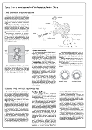 Retentor
Carcaça
Mola da válvula
Pistão da válvula
Junta
Bujão
Par de Engrenagens
Tampa
Parafusos
A bomba de óleo é responsável pelo flu-
xo de lubrificante no interior do motor. Esse
óleo em circulação lubrifica e auxilia na refri-
geração dos principais componentes inter-
nos do motor, como comando de válvulas,
virabrequim, bronzinas, pistões, anéis e ca-
misas.
Para fazer seu trabalho, a bomba de óleo
é acionada por um dos eixos do motor: o vi-
rabrequim ou comando de válvulas. O acio-
namento pode ser feito de forma direta (nos
veículos mais modernos) ou contar com pe-
quenos eixos ou engrenagens intermediári-
as.
Ao receber o movimento, as engrena-
gens da bomba iniciam seu trabalho, “pu-
xando” o óleo lubrificante que está no cárter
e o “espremendo” entre seus dentes (figura
abaixo). O fluxo de óleo que sai das engre-
nagens é lançado para todos os canais de
lubrificação do motor.
Um ponto interessante é que, ao contrá-
rio do que muitos imaginam, a pressão de
óleo não é gerada pela bomba. Ela gera
apenas o fluxo. A pressão forma-se pela
restrição que os canais do bloco do motor
oferecem à passagem do fluxo de óleo.
Saída
do
fluido
Entrada
do
fluido
Tipos Construtivos
A bomba de óleo é composta basica-
mente por cinco partes:
Pescador: parte integrante de vários
modelos de bombas, é responsável pela
captação de óleo no cárter. Em sua ponta
fica a peneira, uma tela metálica que tem a
função de evitar que impurezas presentes
no óleo cheguem ao interior da bomba.
Engrenagens: são as “peças-chave”
da bomba, captando o óleo e gerando o
fluxo para os canais do motor. Fabricadas
em aço sinterizado, podem apresentar dois
perfis de dentes: o trocoidal e o evolvente.
Caracterizado pelo perfil arredondado
dos dentes, o trocoidal é o mais utilizado
atualmente, por apresentar menor ruído em
funcionamento. O evolvente é o tradicional,
de dentes mais retos.
Os tipos de engrenamento também são
variados. No Paralelo, uma engrenagem
trabalha contra a outra. O Crescente é
aquele onde uma engrenagem trabalha
dentro de outra. O mais moderno é o Duo-
cêntrico, uma evolução do crescente que
dispensa a necessidade de um grande es-
paço para se formar a célula de desloca-
mento do óleo.
Eixo: algumas bombas contam com ei-
xos para a movimentação das engrena-
gens. Na maioria dos modelos atuais, esse
acionamento é feito diretamente pelo vira-
brequim.
Válvula de alívio: formada por um con-
junto pistão-mola, trabalha mantendo a
pressão de óleo dentro dos valores supor-
tados pelo motor.
Corpo: produzido em ferro ou alumínio,
é o suporte onde são montadas todas as
peças.
A exemplo de qualquer outro compo-
nente mecânico, a bomba de óleo trabalha
em constante esforço e acaba se desgas-
tando após anos de trabalho no motor do
veículo. Mas, como dificilmente a bomba
de óleo quebra em funcionamento, sua tro-
ca acaba sendo feita apenas na hora de se
retificar do motor.
E muitos acabam não fazendo essa tro-
ca nem mesmo na retífica. Dessa forma,
expõem o motor novo às limitações de fun-
cionamento de uma bomba de óleo já gas-
ta. Na maioria das vezes, o barato sai caro.
E a pessoa pode acabar tendo seu motor
novo danificado ou com a durabilidade re-
duzida por problemas de fluxo ou pressão
de óleo.
Recondicionar a bomba ou testá-la sem
o equipamento específico também pode
acabar em problema. Como todos os com-
ponentes internos são sujeitos ao desgas-
te, um recondicionamento geral seria inviá-
vel. Da mesma forma, é impossível verificar
o desempenho da bomba sem possuir to-
dos os instrumentos de teste necessários.
Na Hora da Troca
Trocar a bomba de óleo é geralmente
uma tarefa fácil. Mas, como o componente
é muito preciso e sensível, alguns cuidados
devem ser tomados.
A bomba de óleo deve ser retirada da
embalagem apenas na hora da instalação.
Assim, evita-se a entrada de qualquer su-
jeira ou material estranho em seu interior.
Antes da instalação, faça uma completa
limpeza em todo o sistema de lubrificação,
desde o cárter, passando pelo pescador,
respiro e, principalmente, a face do bloco e
a cavidade onde é instalada a bomba.
Mas atenção para não deixar restos de
metal, cerdas da escova de aço, fiapos de
estopa ou qualquer outro resíduo do pro-
cesso de limpeza dentro do motor. Essas
impurezas podem acabar emperrando a
válvula de alívio ou as engrenagens da
bomba.
Com tudo limpo e inspecionado, colo-
que a bomba em um recipiente com óleo
de motor limpo e gire seu eixo. Dessa for-
ma, a bomba vai sugar um pouco de óleo e
evitar que o motor trabalhe seco por alguns
segundos na primeira partida. Nesse pro-
cesso você também acabará checando se
a bomba funciona corretamente.
Instale cuidadosamente a bomba no
motor, sem dar pancadas. E nunca bata na
área de apoio no motor. Isso pode gerar
apoio irregular da bomba, causando vaza-
mentos ou até o travamento das engrena-
gens na cavidade do bloco.
Muito cuidado também com os compo-
nentes de vedação. Evite o contato de
mãos ou ferramentas no retentor e nunca
passe cola, graxa ou qualquer outro produ-
to entre a bomba e o motor. Assim, você
garante sempre a máxima vedação.
Faça o aperto da bomba de forma alter-
nada e aplique o mesmo torque em todos
os parafusos, para evitar empenamentos.
Com a bomba no lugar, basta colocar
óleo lubrificante e filtros novos no motor e
dar a partida. Em 10 segundos, a pressão
do óleo já deve atingir o valor normal. Verifi-
que e corrija, se necessário, possíveis va-
zamentos. O serviço está pronto.
Quando e como substituir a bomba de óleo
Engrenagem Evolventengrenagem Trocoidal
Como fazer a montagem dos Kits de Motor Perfect Circle
Como funcionam as bombas de óleo
 