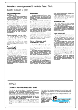 Cuidados gerais com os filtros
Instalação e retirada
do filtro de óleo
Trocar o filtro de óleo do motor é uma
tarefa simples, mas sempre é bom lembrar
de alguns “macetes”, para que o serviço fi-
que realmente bem feito.
É recomendável colocar um pouco do
óleo novo dentro do filtro, antes da monta-
gem. Isso impede que, na hora da partida,
o motor trabalhe “a seco”.
Também deve-se passar um pouco de
óleo na guarnição (“lábio”) de borracha do
filtro. Este cuidado vai permitir um desliza-
mento mais suave no momento do aperto,
a guarnição ficará bem assentada no bloco
do motor (evitando o aparecimento de va-
zamentos) e não vai “colar”, facilitando a
próxima troca.
Aperto, somente com as mãos
O aperto do filtro deve ser feito apenas
manualmente. Após o lábio de vedação en-
costar no bloco, é preciso apertar até ficar
bem firme, mas sem forçar.
Ferramentas só devem ser usadas
eventualmente na hora da retirada, mesmo
assim, apenas quando o filtro estiver muito
preso.
A manutenção
do filtro de ar
Nos carros, o filtro de ar do motor deve
ser trocado sempre de acordo com as es-
pecificações do manual do proprietário,
não se esquecendo de verificar as varia-
ções de durabilidade conforme o uso do
veículo (estradas de terra, etc).
Apesar de muito comum, a limpeza do
filtro com jatos de ar é totalmente inútil. O
compressor geralmente solta resíduos de
água e óleo (que se acumulam no tanque e
na linha de ar) e acaba danificando o papel
do filtro. Ou seja, além de não limpar nada,
acaba encurtando ainda mais a vida útil do
componente.
Economia?
Nunca tente reaproveitar o filtro, lavan-
do, limpando com ar, etc. Não funciona (a
partícula dificilmente sai do papel) e você
vai ficar com a falsa impressão que o motor
está protegido.
Também tome cuidado na escolha do
filtro. Tenha certeza que está comprando o
filtro certo para o seu veículo e não acredite
naquela velha conversa “mas esse também
serve lá”. Uma diferença de menos de 1 mi-
límetro pode criar uma entrada de ar falsa
para os abrasivos irem direto para o motor.
E, por último, sempre compre filtros de
fabricantes que garantem a qualidade dos
seus produtos, como WIX. Não vale a pena
arriscar um motor por tão pouco.
Tomando esses cuidados na hora da
manutenção ou orientando seus clientes
para ficarem atentos a esses detalhes, vo-
cê garante que o motor vai durar muitos e
muitos quilômetros, mesmo que esteja tra-
balhando no deserto do Saara!
Como o filtro de ar pode
acabar com o motor
Na Assistência Técnica da Dana costu-
mam aparecer vários casos de motores
com desgaste acentuado em anéis e bron-
zinas com poucos quilômetros ou horas de
utilização.
Geralmente desconfia-se de erros de re-
tífica, montagem ou até da qualidade das
peças. Mas, na maioria das vezes, o pro-
blema é causado por um componente que
está distante do problema: o filtro de ar.
É o filtro de ar que deixa o motor livre
das impurezas que estão no ar. O problema
é que a grande parte dessas impurezas é
altamente abrasiva, como a areia.
Então, se o filtro não faz seu trabalho di-
reito, esses abrasivos vão para dentro do
motor e se misturam ao óleo. Com o sobe e
desce do pistão, os –abrasivos trabalham
como uma lixa, desgastando os anéis, pis-
tões, cilindros e bronzinas.
Esse problema fica ainda pior se a troca
do óleo e filtro de óleo (que consegue reti-
rar parte dessas partículas) não é feita den-
tro do intervalo recomendado.
Problema na certa
Se o motor trabalha em locais onde o ar
é muito poluído, os abrasivos podem aca-
bar com ele em pouco tempo.
Os locais mais problemáticos são as fá-
bricas (para empilhadeiras e geradores),
plantações (para tratores e colheitadeiras),
terraplanagem e mineração (para equipa-
mentos e caminhões).
Como identificar?
Podemos identificar facilmente um mo-
tor danificado pela entrada de abrasivos.
Vamos começar pelo óleo. Muitas ve-
zes, chegamos a ver as partículas de abra-
sivo em suspensão ou depositadas no fun-
do do cárter.
No conjunto pistão-anéis, vamos notar
um grande desgaste na primeira canaleta
do pistão e um aspecto polido ao longo da
saia. O pino do pistão também pode apre-
sentar sinais de desgaste no encaixe com a
biela.
Os cilindros danificados por abrasivos
geralmente não apresentam mais as mar-
cas de brunimento. O que nota-se é um as-
pecto polido ou riscos verticais ao longo do
cilindro. Um grande desgaste na região de
reversão do primeiro anel também pode ser
verificado.
Nas bronzinas, vemos que aquela ca-
mada prateada (chamada de antifricção)
está toda riscada, deixando aparecer a ca-
mada de baixo, geralmente amarelada ou
avermelhada.
Como fazer a montagem dos Kits de Motor Perfect Circle
SERVIÇOS
O que você encontra na linha direta DANA
Para atender da melhor maneira o pessoal da reparação, a
Dana criou uma linha direta grátis, o 0800-11-8022.
Neste telefone, as atendentes da Dana oferecem um com-
pleto pacote de serviços para facilitar seu dia-a-dia e garan-
tir o melhor serviço ao seu cliente. Veja alguns deles:
Informações Técnicas: você pode tirar dúvidas com os Téc-
nicos Dana, pedir visitas técnicas, catálogos ou qualquer
outro material técnico que precisar.
Cursos: você se inscreve nos cursos de motor, suspensão,
diferencial e metrologia do Centro de Treinamento Dana ou
se informa sobre as palestras técnicas da linha de produtos
Dana.
Promoção: você solicita a visita dos Promotores Dana, pede
materiais de decoração ou tira dúvidas sobre as campanhas
da Dana.
Além disso, na Linha Direta Dana você pode solicitar a ga-
rantia de peças, se
informar sobre os
Postos Autorizados
e saber como aces-
sar e usar o site da
Dana na Internet.
Esperamos sua
ligação!
 