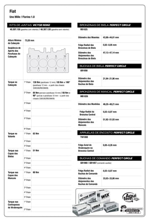 KITS DE JUNTAS VICTOR REINZ
Altura Mínima
do Cabeçote
Seqüência de
Aperto dos
Parafusos do
Cabeçote
Torque no
Cabeçote
1ª Etapa
2ª Etapa
3ª Etapa
4ª Etapa
5ª Etapa
6ª Etapa
Torque no
Volante
1ª Etapa
2ª Etapa
3ª Etapa
Torque nas
Capas das
Bielas
1ª Etapa
2ª Etapa
3ª Etapa
4ª Etapa
Torque nas
Capas dos
Mancais
1ª Etapa
2ª Etapa
3ª Etapa
4ª Etapa
5ª Etapa
Torque nos
Contrapesos
do Virabrequim
1ª Etapa
2ª Etapa
BRONZINAS DE BIELA PERFECT CIRCLE
Diâmetro dos Moentes
Folga Radial das
Bronzinas de Biela
Diâmetro dos
Alojamentos das
Bronzinas de Biela
BUCHAS DE BIELA PERFECT CIRCLE
Diâmetro dos
Alojamentos das
Buchas de Biela
BRONZINAS DE MANCAL PERFECT CIRCLE
Diâmetro dos Munhões
Folga Radial da
Bronzina Central
Diâmetro dos
Alojamentos dos
Mancais
ARRUELAS DE ENCOSTO PERFECT CIRCLE
Folga Axial do
Virabrequim na
Bronzina Central
BUCHAS DE COMANDO PERFECT CIRCLE
Folga Radial das
Buchas de Comando
Diâmetro dos
Alojamentos das
Buchas de Comando
Fiat
Uno Mille / Fiorino 1.0
40.307.130 (gasolina com retentor) / 40.307.120 (gasolina sem retentor)
73,20 mm
8 6 2 5 10
94137
130 Nm (parafusos 12 mm) / 65 Nm + 180°
(parafusos 12 mm – a partir dos chassis
3385382/8039609)
85 Nm (porcas e parafusos 10 mm) / 65 Nm +
90° (porcas e parafusos 10 mm – a partir dos
chassis 3385382/8039609)
83 Nm
51 Nm
80 Nm
RB1025
43,99~44,01 mm
0,02~0,05 mm
47,13~47,14 mm
GB1058
21,94~21,96 mm
MB1026
48,20~48,21 mm
0,03~0,07 mm
51,92~51,93 mm
TW1008
0,05~0,26 mm
GB1060 / GB1057 (comando auxiliar)
0,03~0,07 mm
33,03~33,06 mm
 