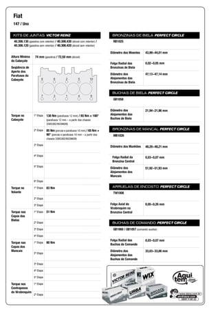 KITS DE JUNTAS VICTOR REINZ
Altura Mínima
do Cabeçote
Seqüência de
Aperto dos
Parafusos do
Cabeçote
Torque no
Cabeçote
1ª Etapa
2ª Etapa
3ª Etapa
4ª Etapa
5ª Etapa
6ª Etapa
Torque no
Volante
1ª Etapa
2ª Etapa
3ª Etapa
Torque nas
Capas das
Bielas
1ª Etapa
2ª Etapa
3ª Etapa
4ª Etapa
Torque nas
Capas dos
Mancais
1ª Etapa
2ª Etapa
3ª Etapa
4ª Etapa
5ª Etapa
Torque nos
Contrapesos
do Virabrequim
1ª Etapa
2ª Etapa
BRONZINAS DE BIELA PERFECT CIRCLE
Diâmetro dos Moentes
Folga Radial das
Bronzinas de Biela
Diâmetro dos
Alojamentos das
Bronzinas de Biela
BUCHAS DE BIELA PERFECT CIRCLE
Diâmetro dos
Alojamentos das
Buchas de Biela
BRONZINAS DE MANCAL PERFECT CIRCLE
Diâmetro dos Munhões
Folga Radial da
Bronzina Central
Diâmetro dos
Alojamentos dos
Mancais
ARRUELAS DE ENCOSTO PERFECT CIRCLE
Folga Axial do
Virabrequim na
Bronzina Central
BUCHAS DE COMANDO PERFECT CIRCLE
Folga Radial das
Buchas de Comando
Diâmetro dos
Alojamentos das
Buchas de Comando
Fiat
147 / Uno
40.306.130 (gasolina com retentor) / 40.306.430 (álcool com retentor) /
40.306.120 (gasolina sem retentor) / 40.306.420 (álcool sem retentor)
74 mm (gasolina) / 72,50 mm (álcool)
8 6 2 5 10
94137
130 Nm (parafusos 12 mm) / 65 Nm + 180°
(parafusos 12 mm – a partir dos chassis
3385382/8039609)
85 Nm (porcas e parafusos 10 mm) / 65 Nm +
90° (porcas e parafusos 10 mm – a partir dos
chassis 3385382/8039609)
83 Nm
51 Nm
80 Nm
RB1025
43,99~44,01 mm
0,02~0,05 mm
47,13~47,14 mm
GB1058
21,94~21,96 mm
MB1026
48,20~48,21 mm
0,03~0,07 mm
51,92~51,93 mm
TW1008
0,05~0,26 mm
GB1060 / GB1057 (comando auxiliar)
0,03~0,07 mm
33,03~33,06 mm
 