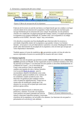 2 - Estructura y organización del curso virtual
Cada uno de los textos en azul de esta barra es un hipervínculo que nos conduce a un lugar
concreto dentro de la estructura de la asignatura virtual. Se puede usar esta barra para
navegar fácilmente por la estructura del curso virtual. En particular, los dos primeros
vínculos nos conducirán a la página principal del Campus virtual y a la página principal de
la asignatura en la estamos trabajando. El "nombre corto" de la asignatura es su código
numérico en la ULPGC. Son unos "atajos" muy convenientes.
A la derecha se encuentra una lista desplegable que relaciona todos los recursos y
actividades disponibles dentro de la asignatura y que pueden visitarse. Los botones
laterales sirven para ir a la actividad anterior o posterior a la actual. Desplegando la lista se
puede saltar directamente de una página de la asignatura a otra sin tener que navegar por
varios hiperenlaces intermedios.
También aparece el icono de estadísticas, , que permite acceder a la lista de todos los
accesos registrados al recurso en cuestión por los usuarios del curso virtual.
Columna izquierda
Contiene una serie de paneles que permiten acceder a información del curso y funciones y
acciones generales de Moodle. Se han organizado así por la similitud semántica entre ellos.
Se muestran en la Figura 2. Las funciones de estos paneles se describen detalladamente en
el Manual de Usuario , y no se discutirán aquí.
Usted, como profesor, tiene la capacidad de
cambiar estos paneles de sitio o incluso borrarlos
(ver la sección Modo de edición) , pero le
recomendamos dejarlos inicialmente como están.
Estos paneles aparecen también en las ventanas de
los estudiantes cuando acceden la curso. Sus
funciones son genéricas para cualquier usuario
(salvo el panel de Administración). Tenga esto en
cuenta antes de modificarlo, puede que a sus
alumnos les sea muy útil un panel que usted como
profesor apenas utiliza.
El panel de Administración es diferente para
profesores y alumnos. Si accede a la asignatura
como profesor este panel contendrá una serie de
enlaces a funciones específicas propias y reservadas
al profesor de la asignatura y no accesible a los alumnos. Las funciones de este panel se
presentarán en la sección 6.1 más adelante.
10
Figura 4. Barra de navegación de la asignatura
Elemento
genérico
del curso
Vínculo a la
página de entrada
Nombre corto
de la asignatura
Lista de elementos
de la asignatura
Figura 5. El panel Administración.
Acceso a estadísticas
del recurso
 