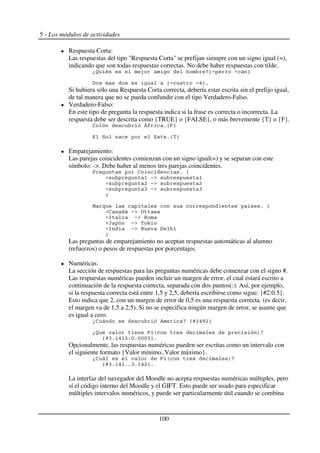 5 - Los módulos de actividades
Respuesta Corta:
Las respuestas del tipo "Respuesta Corta" se prefijan siempre con un signo igual (=),
indicando que son todas respuestas correctas. No debe haber respuestas con tilde.
*, - = +5 9
< 5 :9$
Si hubiera sólo una Respuesta Corta correcta, debería estar escrita sin el prefijo igual,
de tal manera que no se pueda confundir con el tipo Verdadero-Falso.
Verdadero-Falso:
En este tipo de pregunta la respuesta indica si la frase es correcta o incorrecta. La
respuesta debe ser descrita como {TRUE} o {FALSE}, o más brevemente {T} o {F}.
2 ? $5@9
7 $5 9
Emparejamiento:
Las parejas coincidentes comienzan con un signo igual(=) y se separan con este
símbolo: ->. Debe haber al menos tres parejas coincidentes.
A 2 $ 5
3 ( 3
4 ( 4
B ( B
9
C . $ 5
2 ( 8 &
> ( D
E ( F
> ( G <
9
Las preguntas de emparejamiento no aceptan respuestas automáticas al alumno
(refuerzos) o pesos de respuestas por porcentajes.
Numéricas:
La sección de respuestas para las preguntas numéricas debe comenzar con el signo #.
Las respuestas numéricas pueden incluir un margen de error, el cual estará escrito a
continuación de la respuesta correcta, separada con dos puntos(:). Así, por ejemplo,
si la respuesta correcta está entre 1,5 y 2,5, debería escribirse como sigue: {#2:0.5}.
Esto indica que 2, con un margen de error de 0,5 es una respuesta correcta. (es decir,
el margen va de 1,5 a 2,5). Si no se especifica ningún margen de error, se asume que
es igual a cero.
*2 % + 5H3:;49
*, - A I )+
5HB$3:3J'K$KKKJ9$
Opcionalmente, las respuestas numéricas pueden ser escritas como un intervalo con
el siguiente formato {Valor mínimo..Valor máximo}.
*2 A I )+
5HB$3:3$$B$3:49$
La interfaz del navegador del Moodle no acepta respuestas numéricas múltiples, pero
sí el código interno del Moodle y el GIFT. Esto puede ser usado para especificar
múltiples intervalos numéricos, y puede ser particularmente útil cuando se combina
100
 