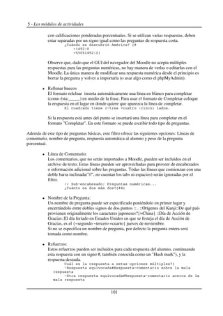 5 - Los módulos de actividades
con calificaciones ponderadas porcentuales. Si se utilizan varias respuestas, deben
estar separadas por un signo igual como las preguntas de respuesta corta.
*2 % - + 5H
3:;4'K
LJKL3:;4'49
Observe que, dado que el GUI del navegador del Moodle no acepta múltiples
respuestas para las preguntas numéricas, no hay manera de verlas o editarlas con el
Moodle. La única manera de modificar una respuesta numérica desde el principio es
borrar la pregunta y volver a importarla (o usar algo como el phpMyAdmin).
Rellenar huecos
El formato relelnar inserta automáticamente una línea en blanco para completar
(como ésta:_____) en medio de la frase. Para usar el formato de Completar coloque
la respuesta en el lugar en donde quiere que aparezca la línea de completar.
56 6 9 $
Si la respuesta está antes del punto se insertará una línea para completar en el
formato "Completar". En este formato se puede escribir todo tipo de preguntas.
Además de este tipo de preguntas básicas, este filtro ofrece las siguientes opciones: Líneas de
comentario, nombre de pregunta, respuesta automática al alumno y peso de la pregunta
porcentual.
Línea de Comentario:
Los comentarios, que no serán importados a Moodle, pueden ser incluidos en el
archivo de texto. Estas líneas pueden ser aprovechadas para proveer de encabezados
o información adicional sobre las preguntas. Todas las líneas que comienzan con una
doble barra inclinada("//", no cuentan los tabs ni espacios) serán ignoradas por el
filtro.
7 ( M ' A - $$$
*2 +5H:9
Nombre de la Pregunta:
Un nombre de pregunta puede ser especificado poniéndolo en primer lugar y
encerrándolo entre dobles signos de dos puntos :: . ::Orígenes del Kanji::De qué país
provienen originalmente los caracteres japoneses?{=China} ::Día de Acción de
Gracias::El día feriado en Estados Unidos en que se festeja el día de Acción de
Gracias, es el {~segundo ~tercero =cuarto} jueves de noviembre.
Si no se especifica un nombre de pregunta, por defecto la pregunta entera será
tomada como nombre.
Refuerzos:
Estos refuerzos pueden ser incluidos para cada respuesta del alumno, continuando
esta respuesta con un signo #, también conocida como un "Hash mark"), y la
respuesta deseada.
2 # +5
6D HD (
68 HD (
101
 
