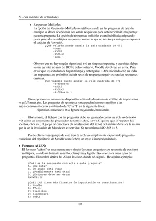 5 - Los módulos de actividades
Respuestas Múltiples:
La opción de Respuestas Múltiples se utiliza cuando en las preguntas de opción
múltiple se desea seleccionar dos o más respuestas para obtener el máximo puntaje
para esa pregunta. La opción de respuestas múltiples estará habilitada asignando
pesos parciales a múltiples respuestas, mientras que no se otorga a ninguna respuesta
el carácter de 'correcto'.
*, - .M :+5
6
6LJKL4
6LJKL(4
6 9
Observe que no hay ningún signo igual (=) en ninguna respuesta, y que éstas deben
sumar en total no más de 100%; de lo contrario, Moodle devolverá un error. Para
evitar que los estudiantes hagan trampa y obtengan el 100% haciendo clic en todas
las respuestas, es preferible incluir pesos de respuesta negativos para las respuestas
erróneas.
, - .M :+5
6L(JKL
6LJKL4
6LJKL(4
6L(JKL 9
Otras opciones se encuentran disponibles editando directamente el filtro de importación
en gift/format.php. Las preguntas de respuesta corta pueden hacerse sensibles a las
mayúsculas/minúsculas cambiando de "0" a "1" en la siguiente línea:
$question->usecase = 0; // Ignora mayúsculas/minúsculas
Obviamente, el fichero con las preguntas debe ser guardado como un archivo de texto,
NO como un documento del procesador de textos (.doc, .sxw). Si quiere que se respeten los
acentos, eñes etc., el juego de caracteres (la codificación del texto) del archivo debe ser la misma
que la de la instalación de Moodle en el servidor. Se recomienda ISO-8551-15.
Puede obtener un ejemplo de este tipo de archivo simplemente exportando preguntas
conocidas del repositorio de Moodle a un fichero de texto e inspeccionándolo.
Formato AIKEN:
El formato "Aiken" es una manera muy simple de crear preguntas con respuesta de opciones
múltiples, usando un formato sencillo, claro y muy legible. No sirve para otros tipos de
preguntas. El nombre deriva del Aiken Institute, donde se originó. He aquí un ejemplo:
*2 +
%$ * - +
0$ *8 +
2$ *A +
<$ / - 1
%G7R D' <
*2 NC7 +
%) C
0) %
2) 2
<) 0 F
) R 2
103
 