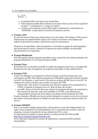 5 - Los módulos de actividades
@) >
%G7R D' %
La pregunta debe estar toda en una misma línea.
Cada respuesta posible debe comenzar en una nueva línea con una inicial seguida de
un punto '.' o un paréntesis ')', y luego un espacio.
La línea con la respuesta correcta debe seguir a continuación, comenzando con
"ANSWER:" y luego dando la inicial de la respuesta correcta.
Formato AON:
Se trata del mismo formato que rellenar huecos (ver más abajo). Sin embargo el filtro que las
importa tiene un comportamiento especial. Se le llama así en honor a una empresa que
impulsó el desarrollo de muchas características para los cuestionarios.
Después de ser importadas, todas las preguntas se convierten en grupos de cuatro preguntas
para seleccionar la correcta. Además las respuestas de opción múltiple son mezcladas
aleatoriamente al ser importadas.
Formato Blackboard:
Este filtro puede importar preguntas guardadas con la característica de exportar preguntas del
programa Blackboard. Es un formato basado en XML.
Formato Cloze:
El formato Cloze se describió en detalle al explicar las preguntas tipo Cloze, en la página 88.
Permite diversos tipos de preguntas con respuestas incrustadas, de tipo rellenar hurcos..
Formato CTM:
Course Test Manager es un paquete de software bastante usado hace tiempo para crear
cuestionarios en Web. Para importar preguntas de CTM deberá tenerlo previamente instalado
en un PC con Windows, y tener acceso a los archivos de datos del MS Access en ese PC. Se
requieren dos archivos de datos para acceder a los datos del CTM:
System.mda --Este archivo se encuentra en el directorio superior de la instalación de su
CTM y es llamado en lenguaje Access la "Base de datos del sistema".
ctm.mdb --Ésta es la base de datos que contiene las preguntas del banco de cuestionarios.
Hay una base de datos por cada curso instalado en el CTM, y está ubicado en el
correspondiente directorio de nivel inferior, por debajo del de instalación del CTM.
Si quiere importar a Moodle este tipo de archivos póngase en contacto con el servicio técnico
del campus virtual para obtener los detalles de cómo hacer la conexión a la base de datos de
Access.
Formato IMS/QTI:
Este es un formato estándar internacional, si bien todavía no muy bien implementado. Las
siglas vienen de Question Test Interoperability. No es un formato para escribir a mano las
preguntas, sino para transportarlas de unas plataformas EVA a otras.
La especificación completa se puede obtener en la dirección del sitio Web de IMS
http://www.imsglobal.org/question/index.cfm.
Pocos fabricantes disponen de sistemas de importación y exportación QTI realmente
interoperables.
104
 